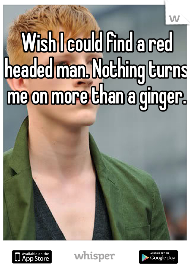 Wish I could find a red headed man. Nothing turns me on more than a ginger.