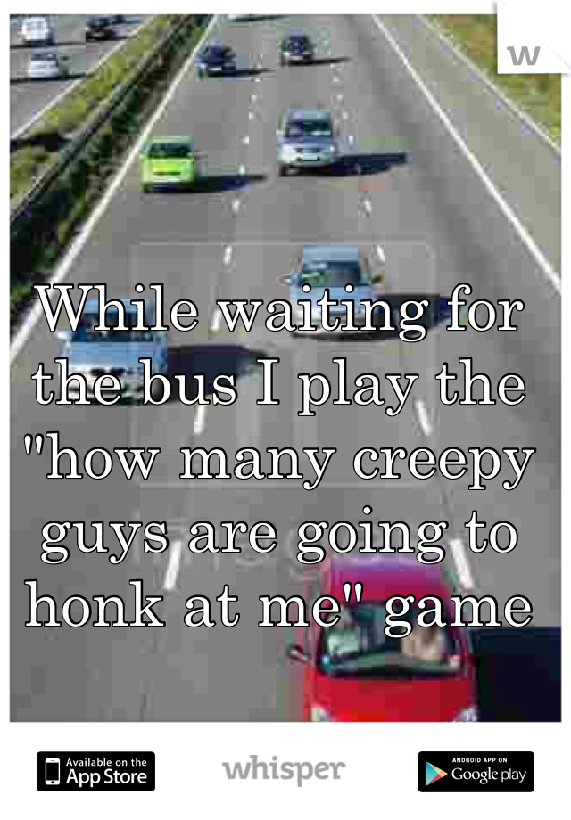While waiting for the bus I play the "how many creepy guys are going to honk at me" game 