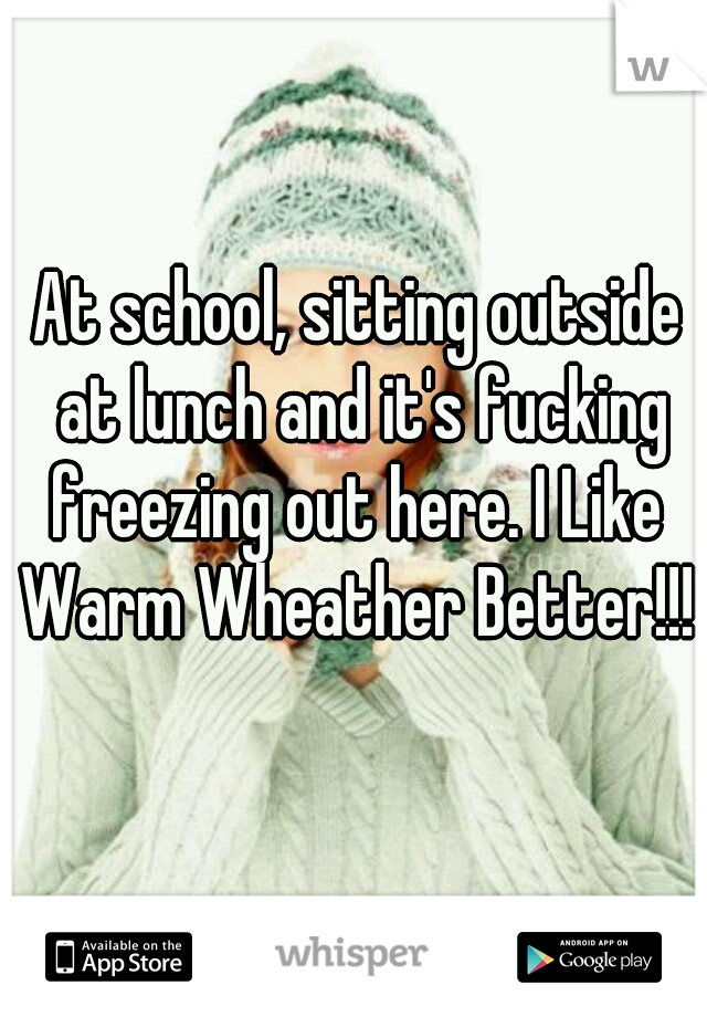 At school, sitting outside at lunch and it's fucking freezing out here. I Like  Warm Wheather Better!!! 