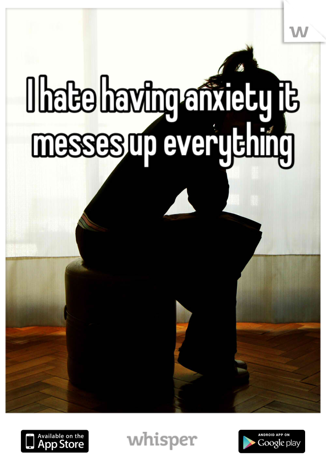 I hate having anxiety it messes up everything 
