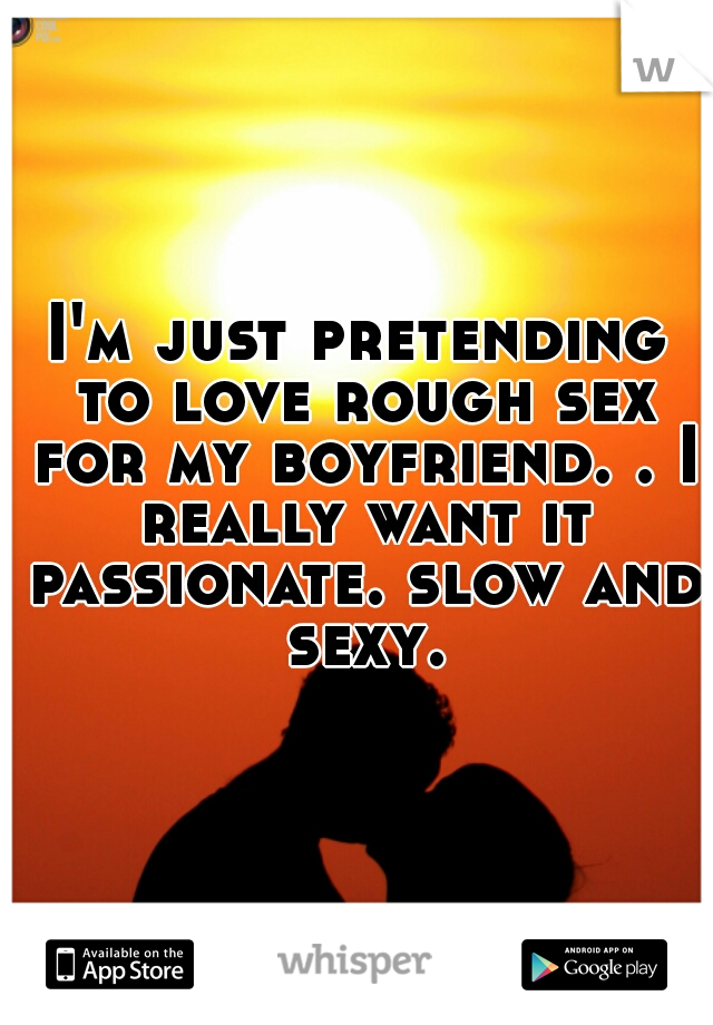 I'm just pretending to love rough sex for my boyfriend. . I really want it passionate. slow and sexy.