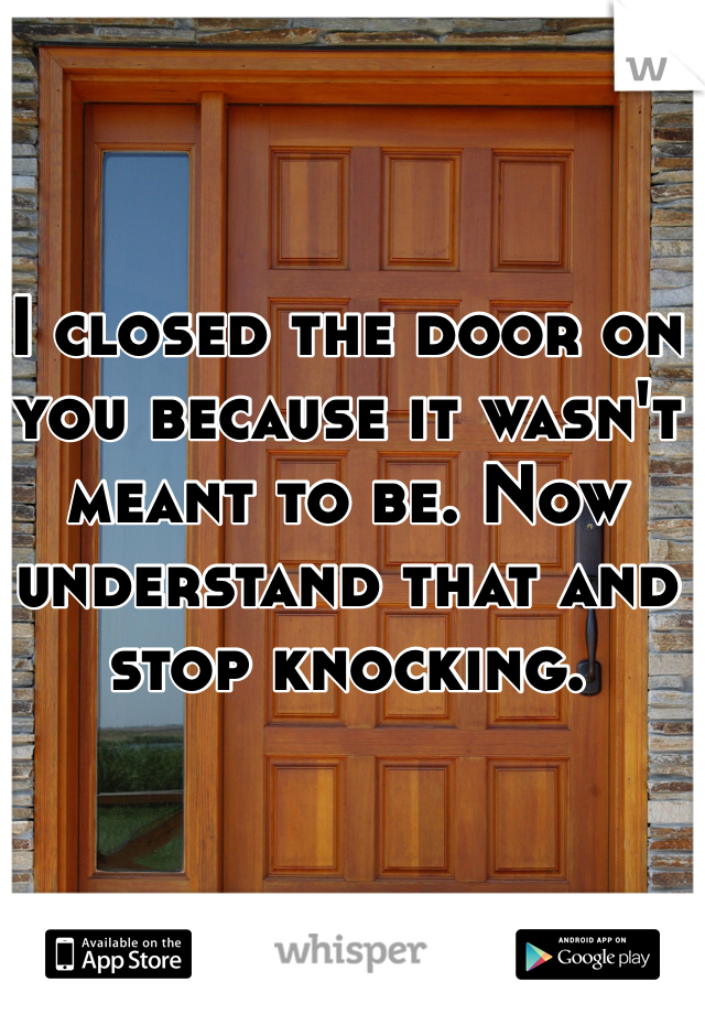 I closed the door on you because it wasn't meant to be. Now understand that and stop knocking. 