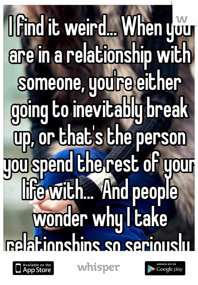 I find it weird... When you are in a relationship with someone, you're either going to inevitably break up, or that's the person you spend the rest of your life with...  And people wonder why I take relationships so seriously.