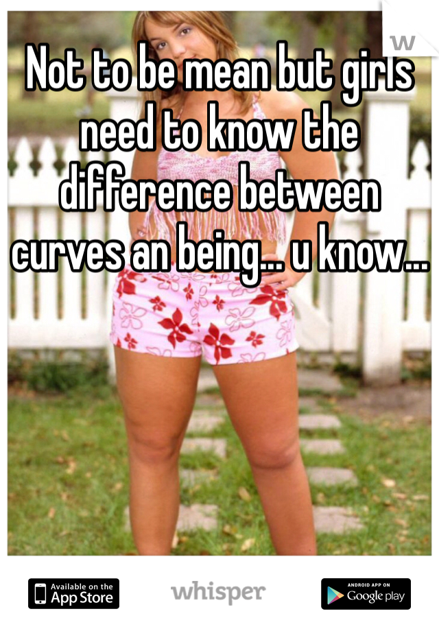 Not to be mean but girls need to know the difference between curves an being... u know... 