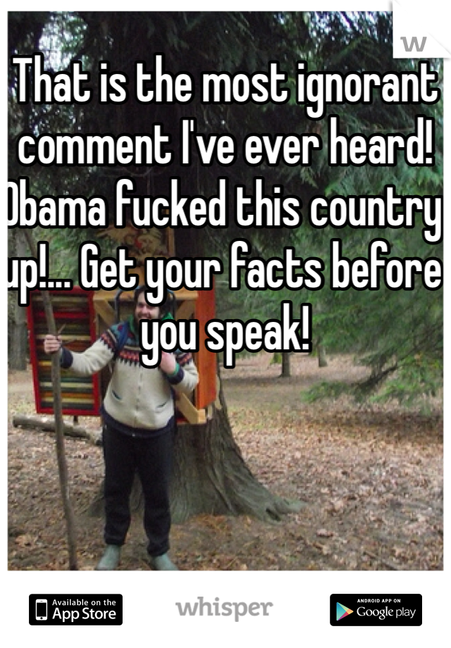 That is the most ignorant comment I've ever heard! Obama fucked this country up!... Get your facts before you speak!