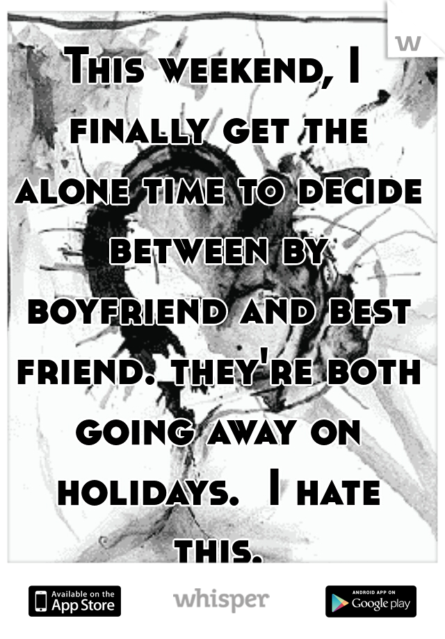This weekend, I finally get the alone time to decide between by boyfriend and best friend. they're both going away on holidays.  I hate this...