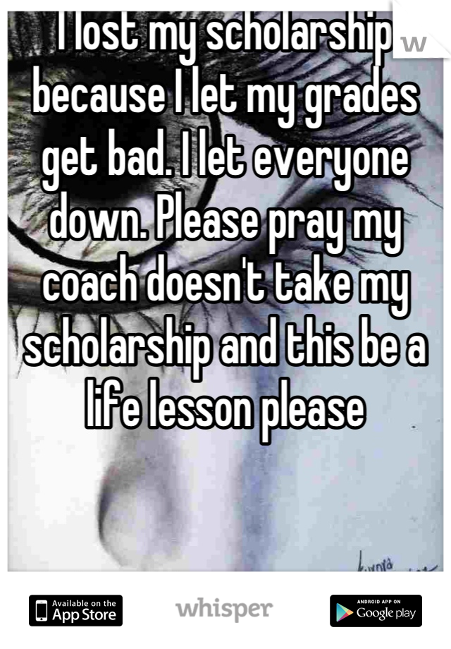 I lost my scholarship because I let my grades get bad. I let everyone down. Please pray my coach doesn't take my scholarship and this be a life lesson please
