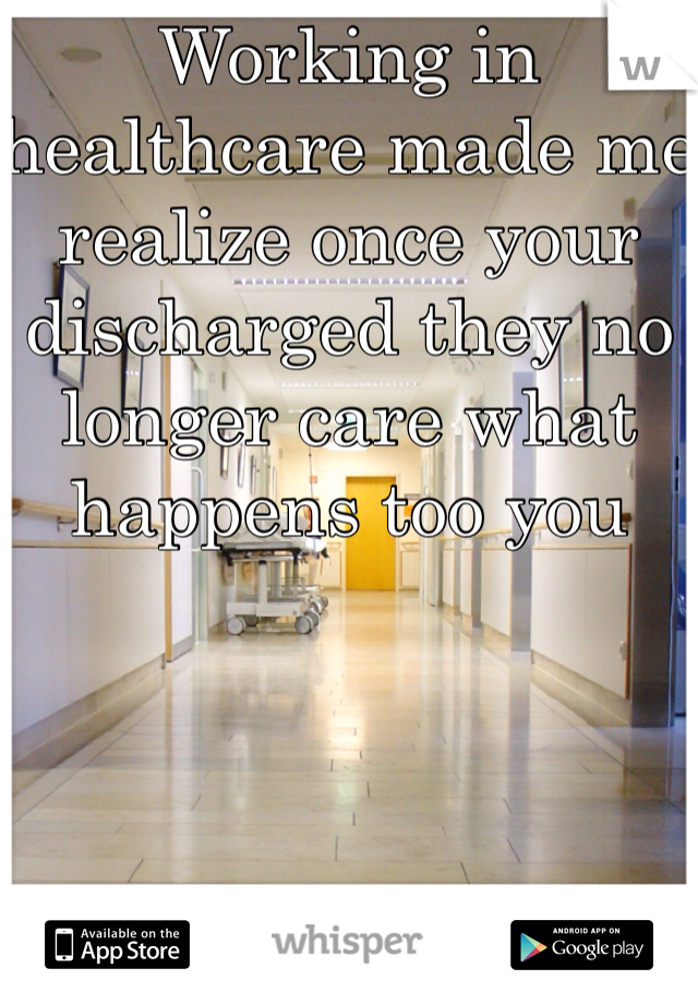 Working in healthcare made me realize once your discharged they no longer care what happens too you 