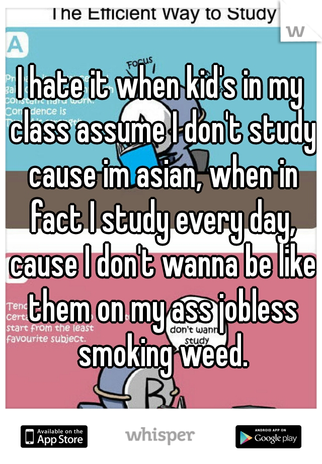 I hate it when kid's in my class assume I don't study cause im asian, when in fact I study every day, cause I don't wanna be like them on my ass jobless smoking weed.