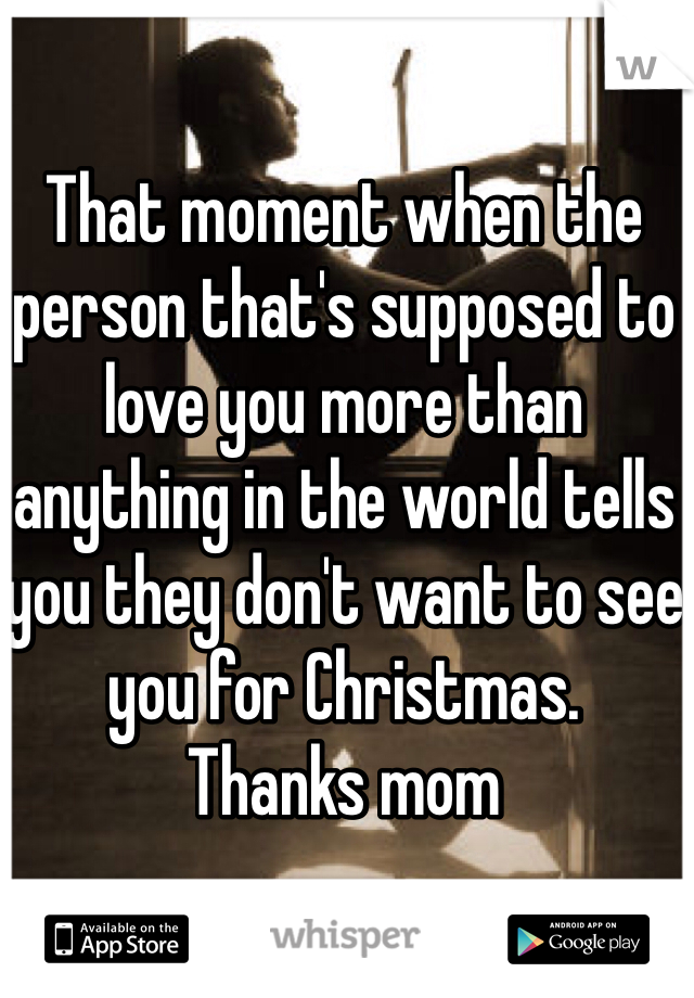 That moment when the person that's supposed to love you more than anything in the world tells you they don't want to see you for Christmas. 
Thanks mom 