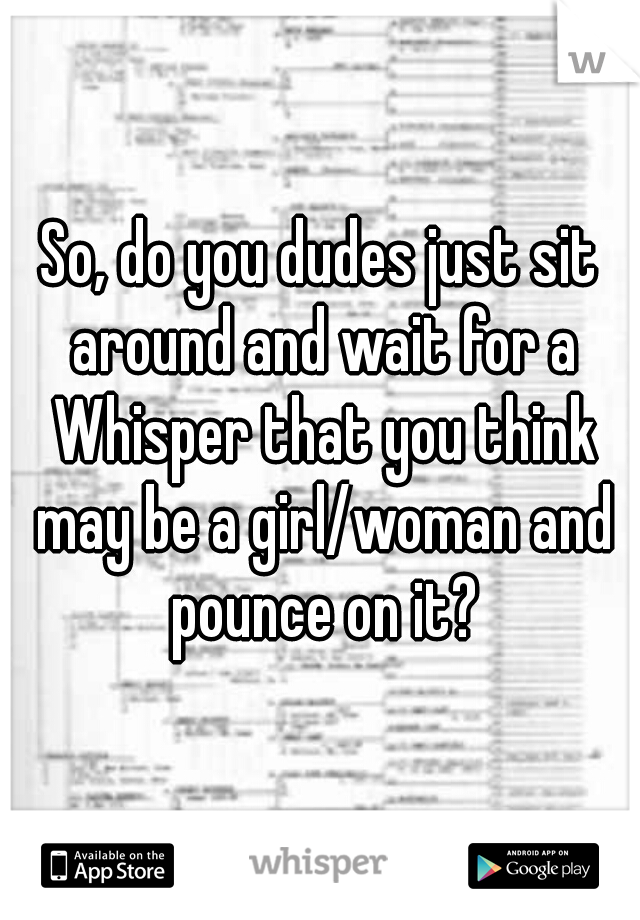 So, do you dudes just sit around and wait for a Whisper that you think may be a girl/woman and pounce on it?