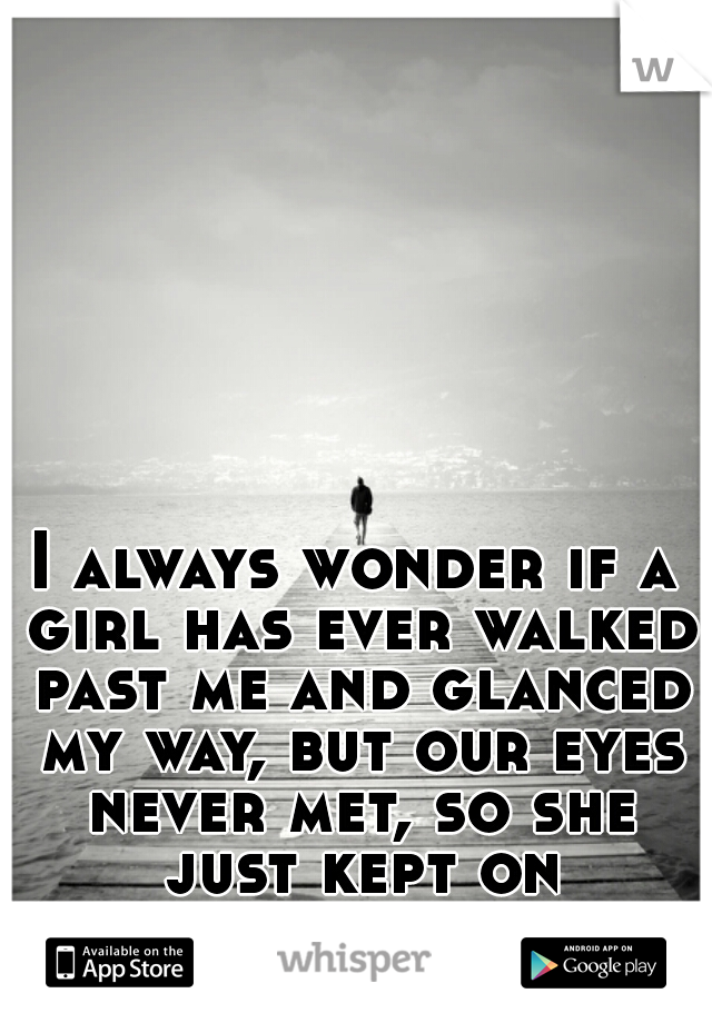 I always wonder if a girl has ever walked past me and glanced my way, but our eyes never met, so she just kept on walking..