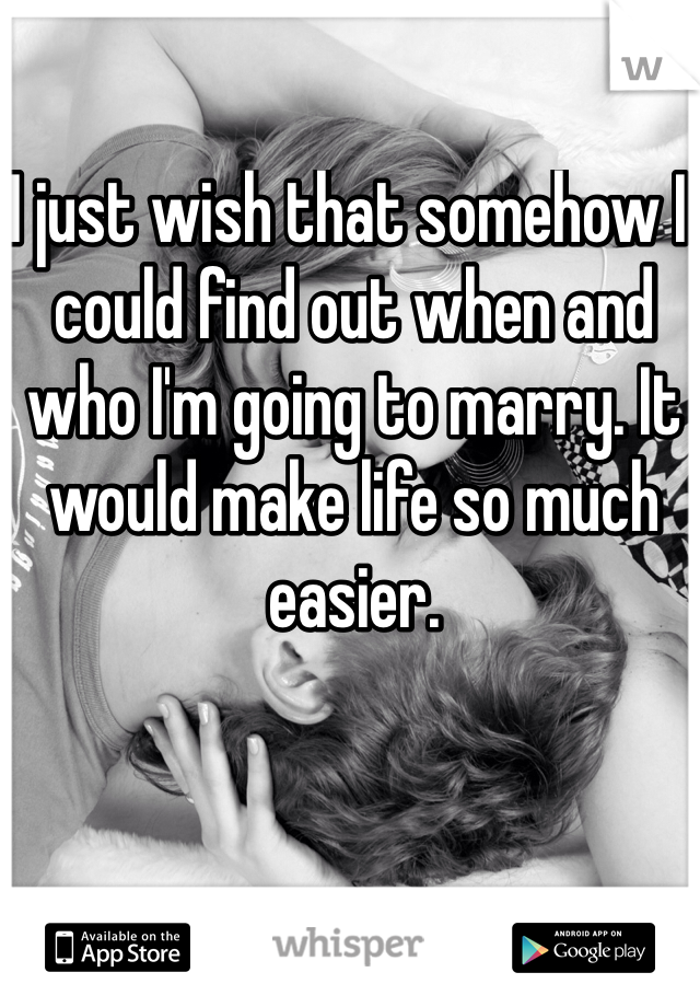 I just wish that somehow I could find out when and who I'm going to marry. It would make life so much easier. 