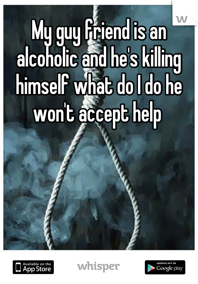 My guy friend is an alcoholic and he's killing himself what do I do he won't accept help 