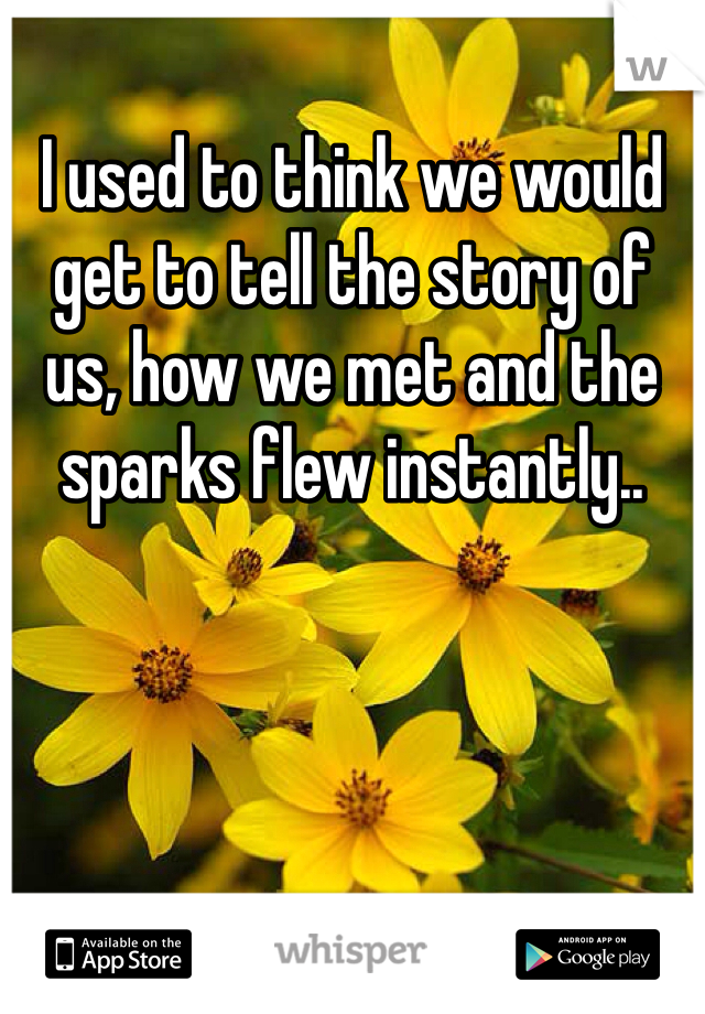 I used to think we would get to tell the story of us, how we met and the sparks flew instantly.. 