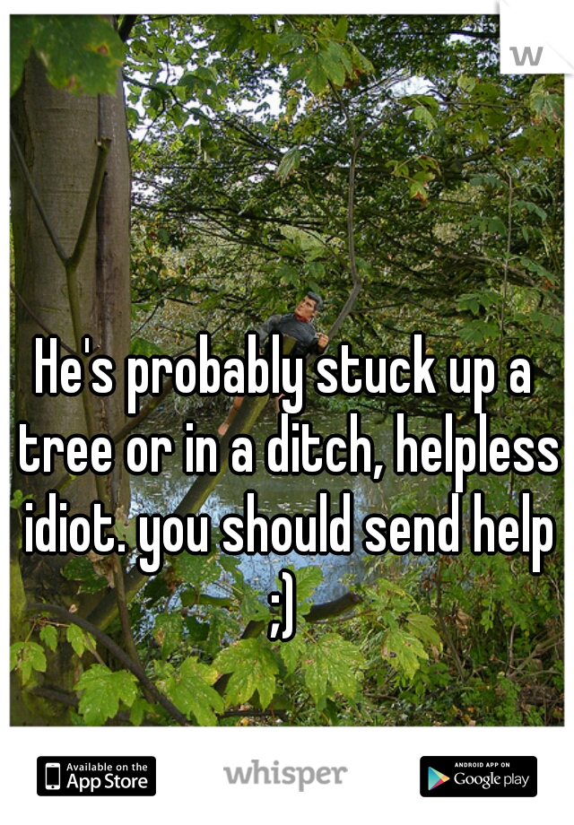 He's probably stuck up a tree or in a ditch, helpless idiot. you should send help ;) 