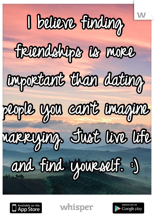 I believe finding friendships is more important than dating people you can't imagine marrying. Just live life and find yourself. :)