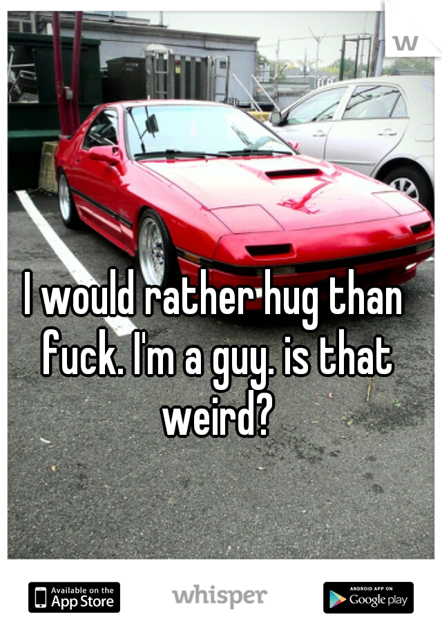 I would rather hug than fuck. I'm a guy. is that weird?
