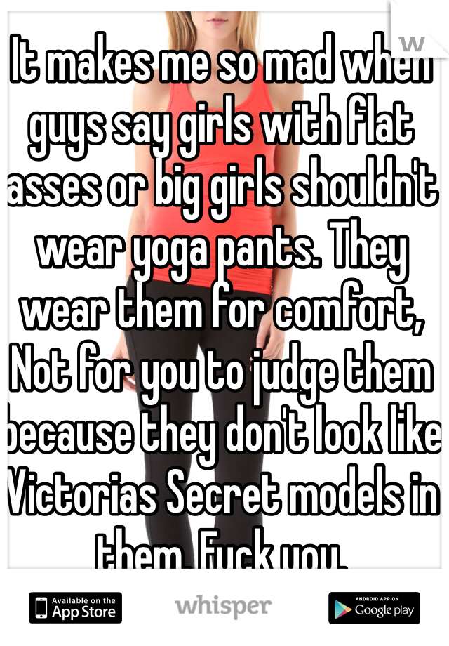 It makes me so mad when guys say girls with flat asses or big girls shouldn't wear yoga pants. They wear them for comfort, Not for you to judge them because they don't look like Victorias Secret models in them. Fuck you.