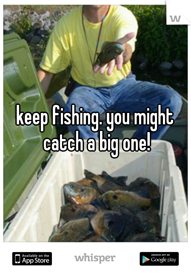 keep fishing. you might catch a big one!