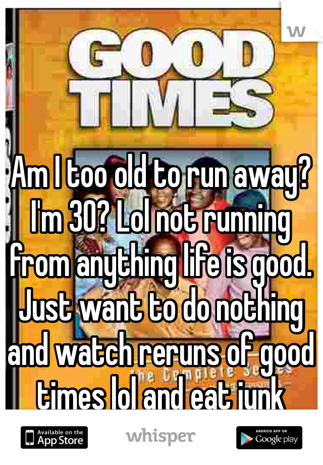 Am I too old to run away? I'm 30? Lol not running from anything life is good. Just want to do nothing and watch reruns of good times lol and eat junk 