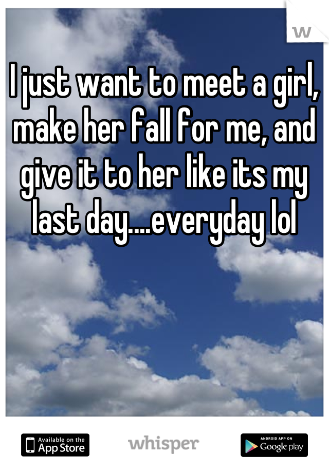 I just want to meet a girl, make her fall for me, and give it to her like its my last day....everyday lol