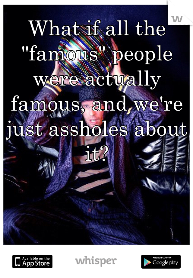 What if all the "famous" people were actually famous, and we're just assholes about it?