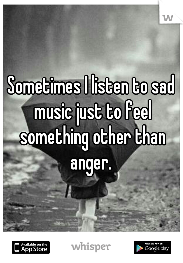 Sometimes I listen to sad music just to feel something other than anger. 