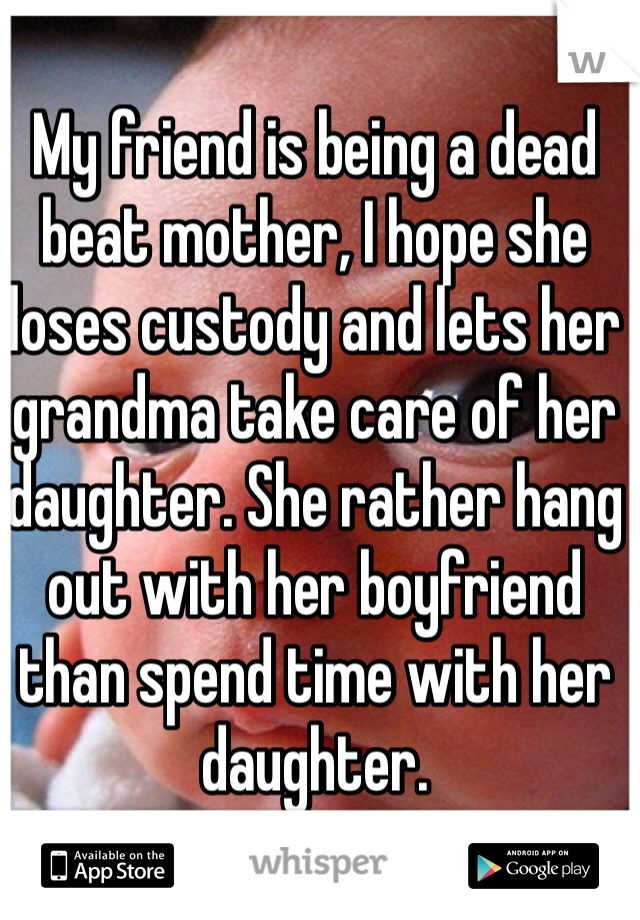 My friend is being a dead beat mother, I hope she loses custody and lets her grandma take care of her daughter. She rather hang out with her boyfriend than spend time with her daughter. 