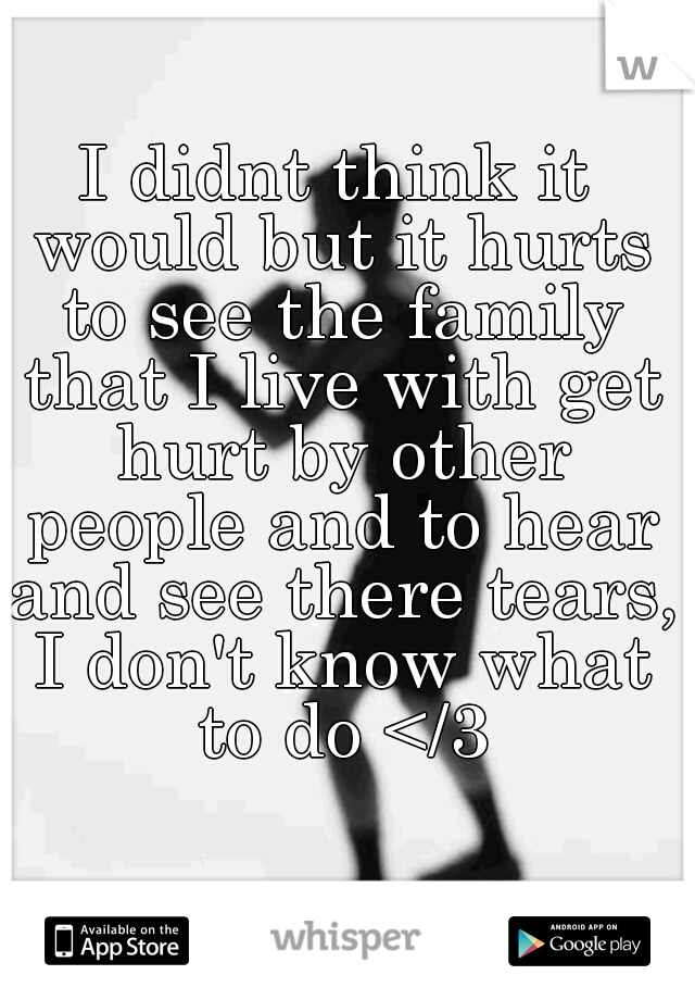I didnt think it would but it hurts to see the family that I live with get hurt by other people and to hear and see there tears, I don't know what to do </3