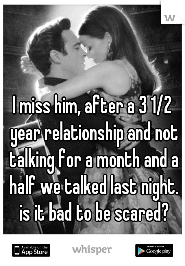 I miss him, after a 3 1/2 year relationship and not talking for a month and a half we talked last night. is it bad to be scared?
