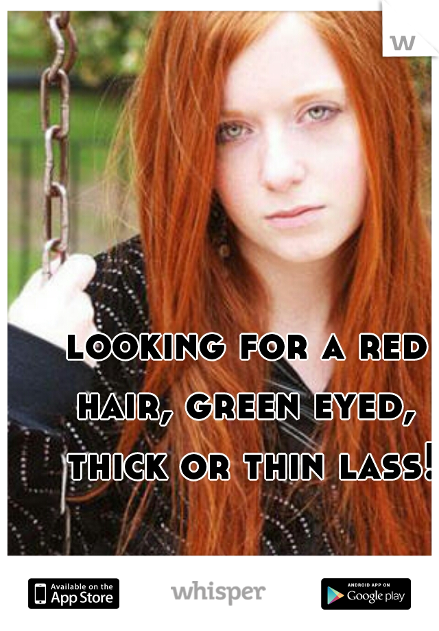looking for a red hair, green eyed,  thick or thin lass!