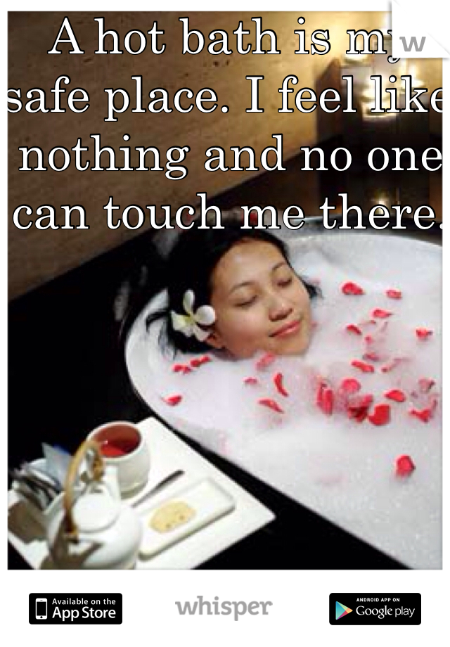 A hot bath is my safe place. I feel like nothing and no one can touch me there. 