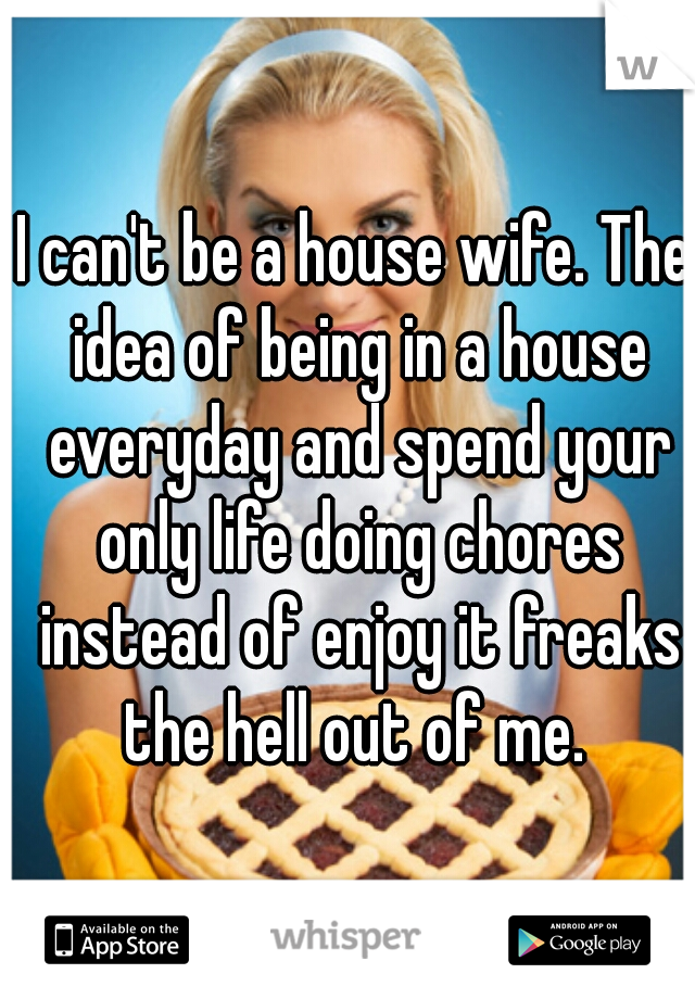 I can't be a house wife. The idea of being in a house everyday and spend your only life doing chores instead of enjoy it freaks the hell out of me. 