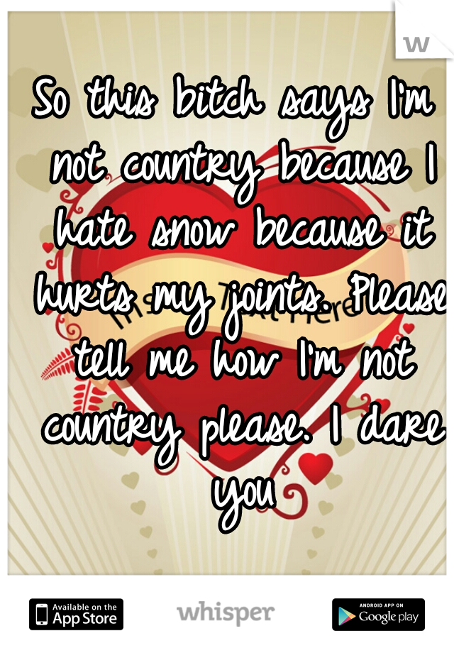 So this bitch says I'm not country because I hate snow because it hurts my joints. Please tell me how I'm not country please. I dare you