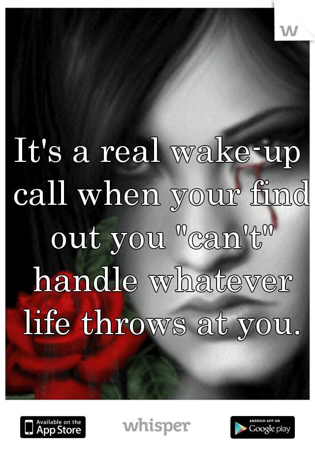 It's a real wake-up call when your find out you "can't" handle whatever life throws at you.