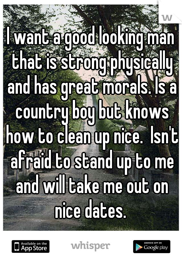 I want a good looking man that is strong physically and has great morals. Is a country boy but knows how to clean up nice.  Isn't afraid to stand up to me and will take me out on nice dates. 