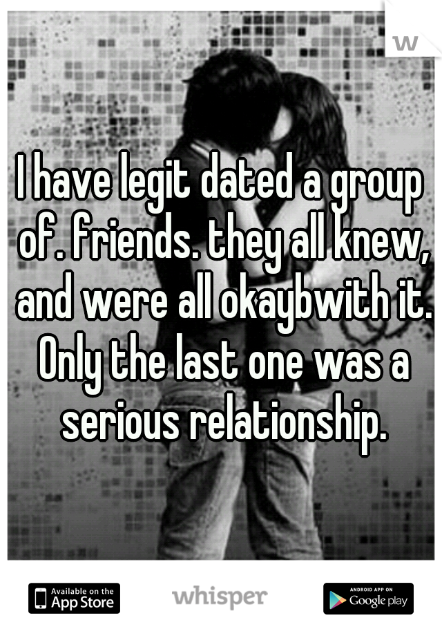 I have legit dated a group of. friends. they all knew, and were all okaybwith it. Only the last one was a serious relationship.