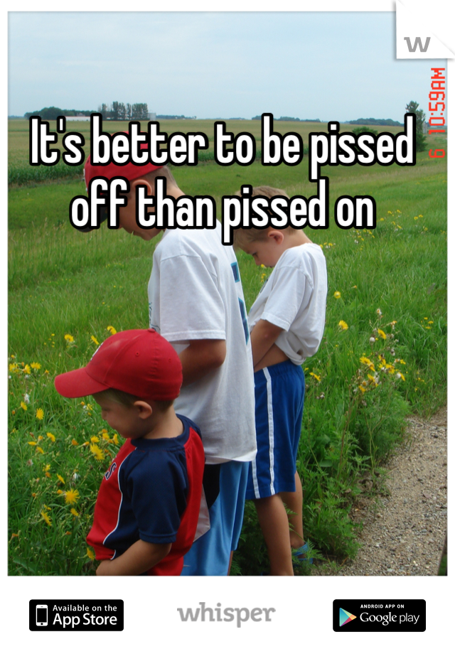It's better to be pissed off than pissed on