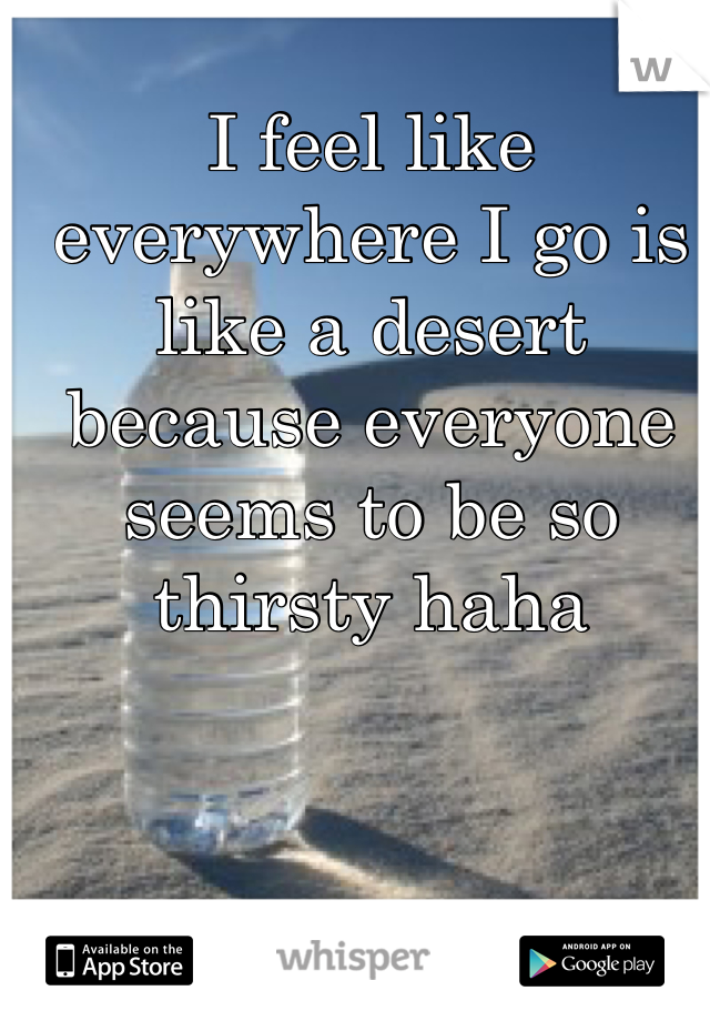 I feel like everywhere I go is like a desert because everyone seems to be so thirsty haha