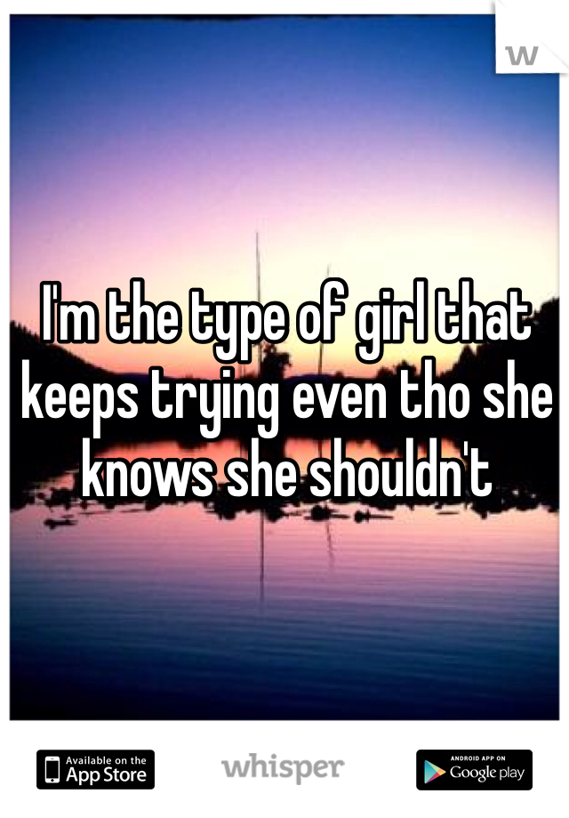 I'm the type of girl that keeps trying even tho she knows she shouldn't 