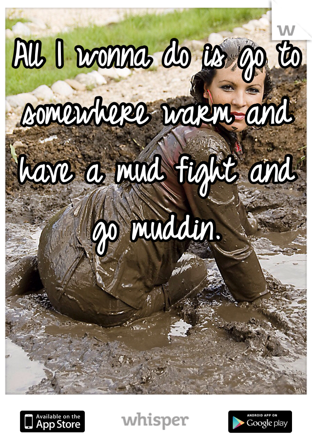 All I wonna do is go to somewhere warm and have a mud fight and go muddin.