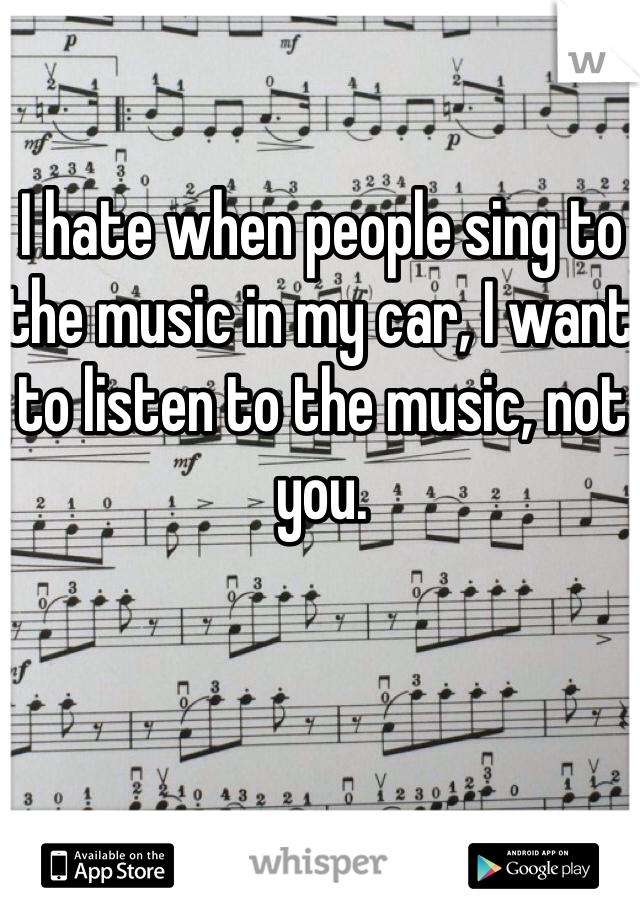 I hate when people sing to the music in my car, I want to listen to the music, not you.