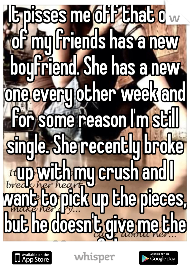 It pisses me off that one of my friends has a new boyfriend. She has a new one every other week and for some reason I'm still single. She recently broke up with my crush and I want to pick up the pieces, but he doesn't give me the time of day. 