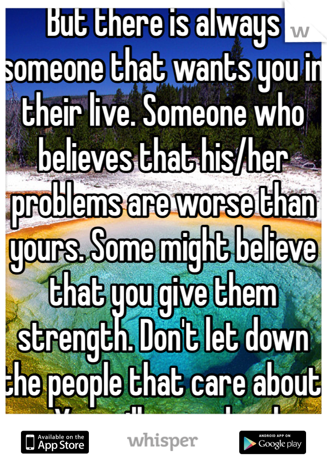 But there is always someone that wants you in their live. Someone who believes that his/her problems are worse than yours. Some might believe that you give them strength. Don't let down the people that care about you. You will never be alone.