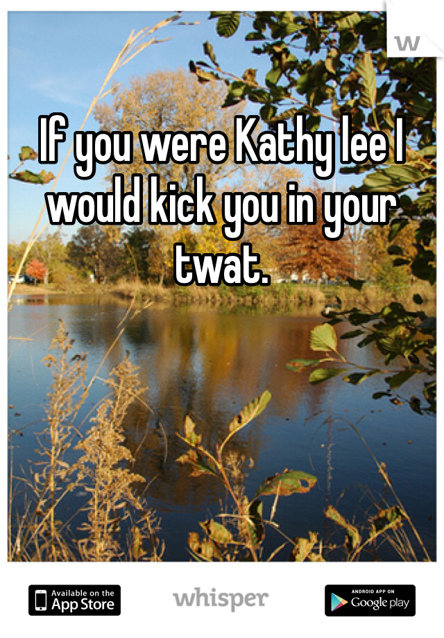 If you were Kathy lee I would kick you in your twat. 