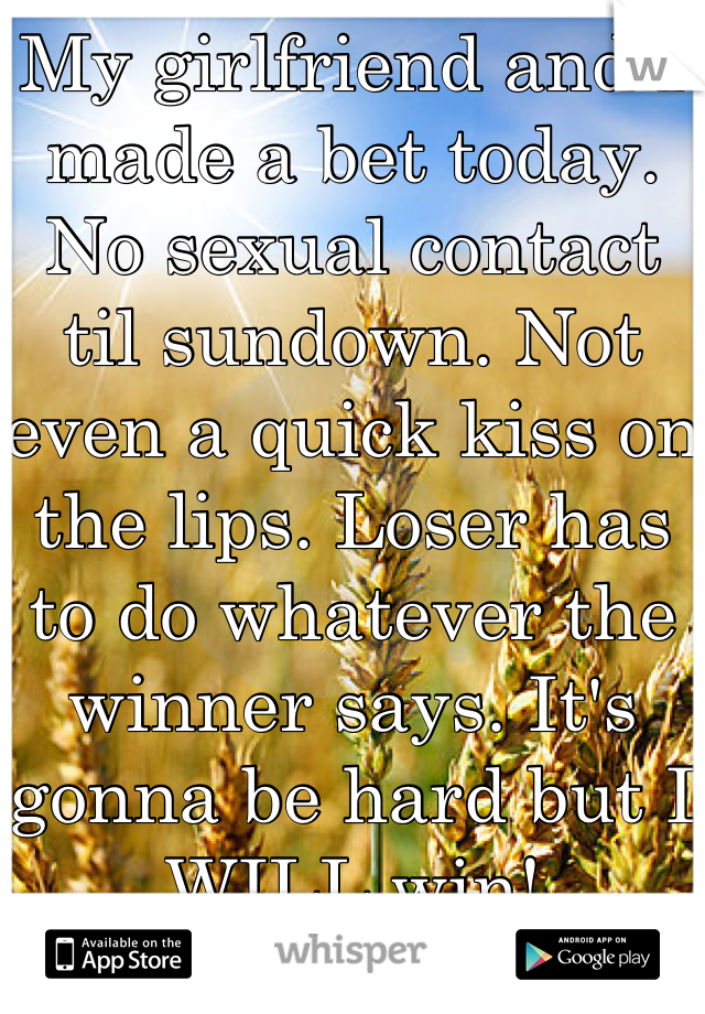 My girlfriend and I made a bet today. No sexual contact til sundown. Not even a quick kiss on the lips. Loser has to do whatever the winner says. It's gonna be hard but I WILL win!