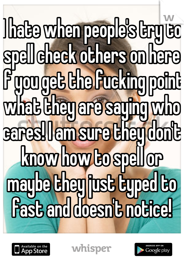 I hate when people's try to spell check others on here if you get the fucking point what they are saying who cares! I am sure they don't know how to spell or maybe they just typed to fast and doesn't notice! 