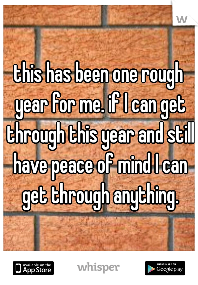 this has been one rough year for me. if I can get through this year and still have peace of mind I can get through anything.