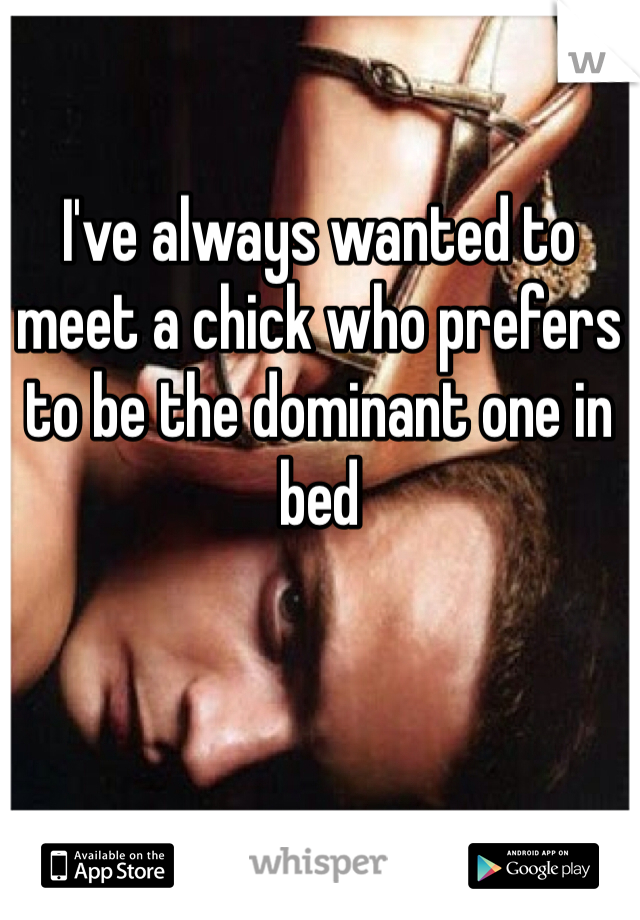 I've always wanted to meet a chick who prefers to be the dominant one in bed